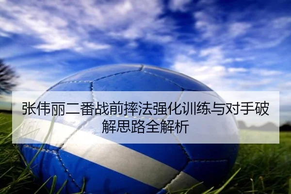 张伟丽二番战前摔法强化训练与对手破解思路全解析
